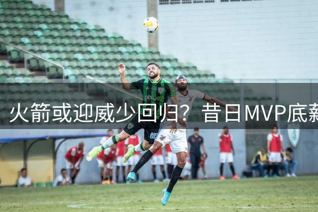 火箭或迎威少回归？昔日MVP底薪加盟助力球队重建